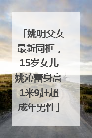 姚明父女最新同框，15岁女儿姚沁蕾身高1米9赶超成年男性