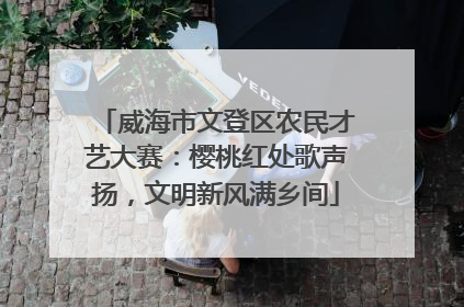 威海市文登区农民才艺大赛：樱桃红处歌声扬，文明新风满乡间