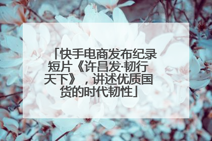 快手电商发布纪录短片《许昌发·韧行天下》，讲述优质国货的时代韧性