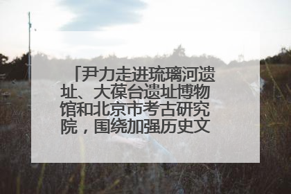 尹力走进琉璃河遗址、大葆台遗址博物馆和北京市考古研究院，围绕加强历史文化名城保护调研