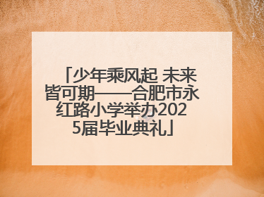 少年乘风起 未来皆可期——合肥市永红路小学举办2025届毕业典礼