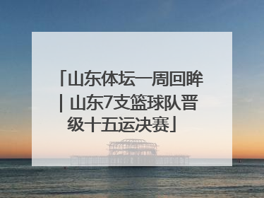山东体坛一周回眸｜山东7支篮球队晋级十五运决赛