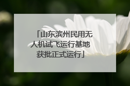 山东滨州民用无人机试飞运行基地获批正式运行