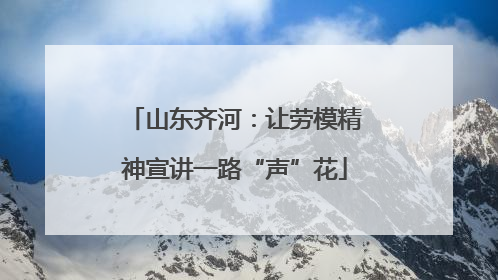 山东齐河：让劳模精神宣讲一路“声”花