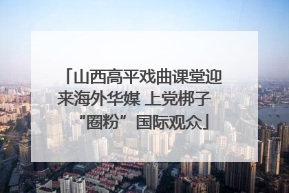 山西高平戏曲课堂迎来海外华媒 上党梆子“圈粉”国际观众