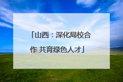 山西：深化局校合作 共育绿色人才