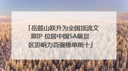 岳麓山跃升为全国顶流文旅IP 位居中国5A级景区影响力百强榜单前十