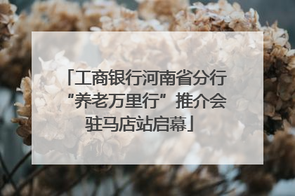 工商银行河南省分行“养老万里行”推介会 驻马店站启幕