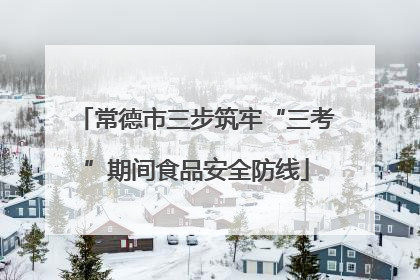 常德市三步筑牢“三考”期间食品安全防线