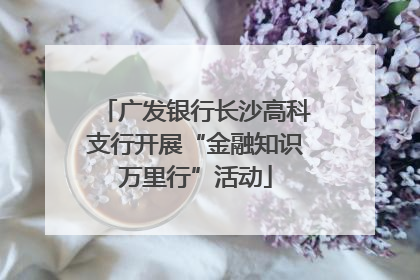 广发银行长沙高科支行开展“金融知识万里行”活动