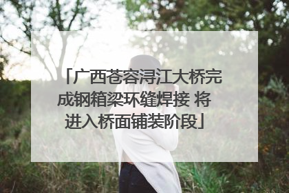广西苍容浔江大桥完成钢箱梁环缝焊接 将进入桥面铺装阶段