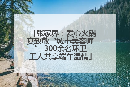 张家界：爱心火锅宴致敬“城市美容师” 300余名环卫工人共享端午温情