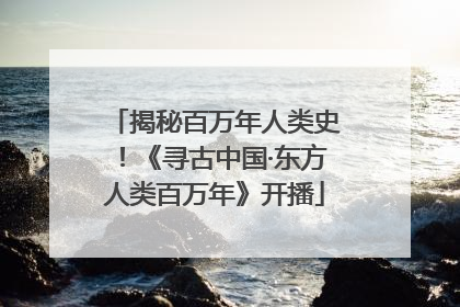揭秘百万年人类史！《寻古中国·东方人类百万年》开播