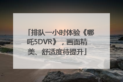 排队一小时体验《哪吒5DVR》，画面精美、舒适度待提升