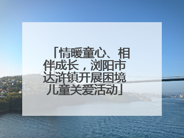 情暖童心、相伴成长，浏阳市达浒镇开展困境儿童关爱活动