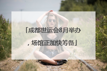 成都世运会8月举办，场馆正加快筹备