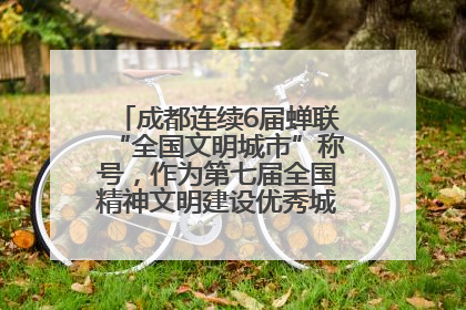 成都连续6届蝉联“全国文明城市”称号，作为第七届全国精神文明建设优秀城市代表参会