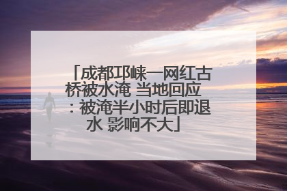 成都邛崃一网红古桥被水淹 当地回应：被淹半小时后即退水 影响不大