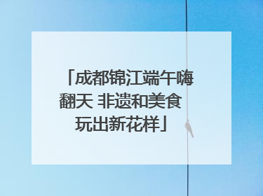 成都锦江端午嗨翻天 非遗和美食玩出新花样