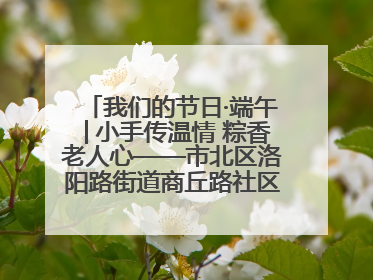 我们的节日·端午│小手传温情 粽香老人心——市北区洛阳路街道商丘路社区携手共建单位开展端午主题活动