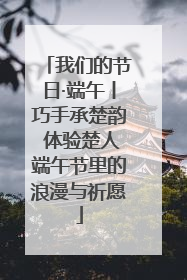 我们的节日·端午丨巧手承楚韵 体验楚人端午节里的浪漫与祈愿
