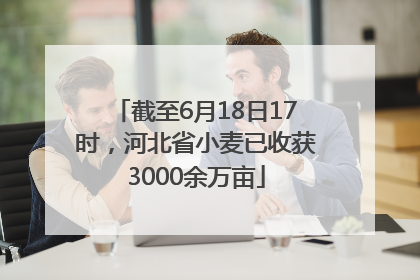 截至6月18日17时，河北省小麦已收获3000余万亩