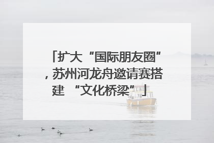 扩大“国际朋友圈”，苏州河龙舟邀请赛搭建 “文化桥梁”