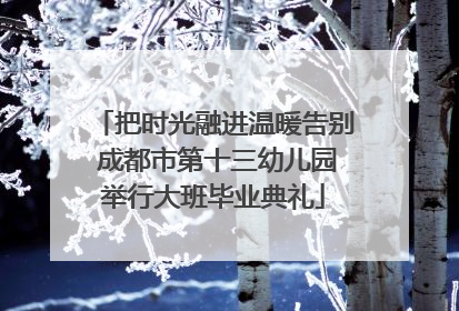 把时光融进温暖告别 成都市第十三幼儿园举行大班毕业典礼