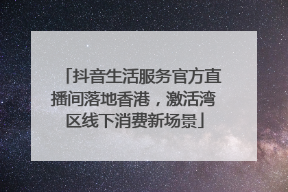 抖音生活服务官方直播间落地香港，激活湾区线下消费新场景