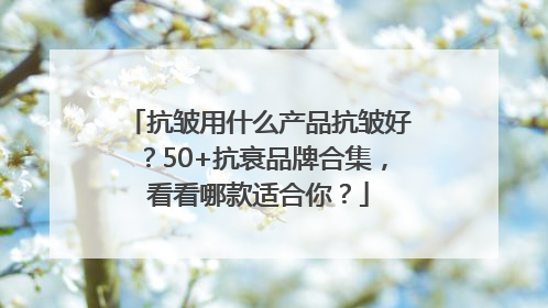 抗皱用什么产品抗皱好？50+抗衰品牌合集，看看哪款适合你？