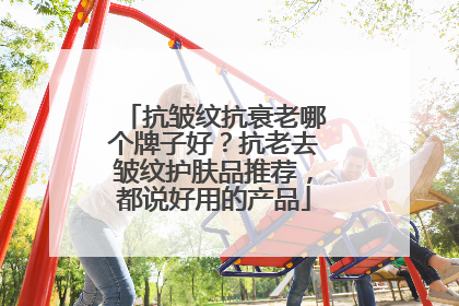 抗皱纹抗衰老哪个牌子好？抗老去皱纹护肤品推荐，都说好用的产品