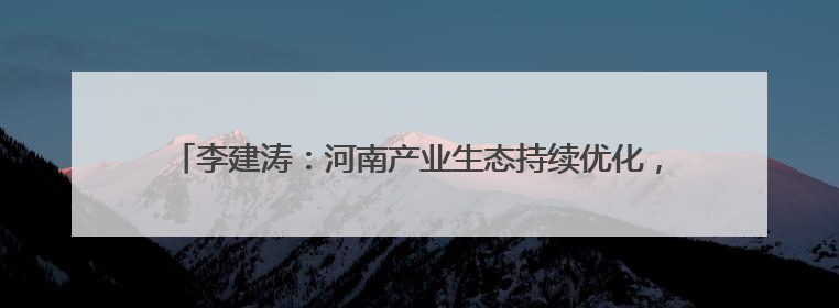 李建涛：河南产业生态持续优化，期待与各地携手谱写合作新篇章