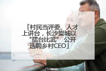 村民当评委、人才上讲台，长沙望城以“擂台比武” 公开选聘乡村CEO