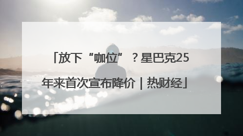 放下“咖位”？星巴克25年来首次宣布降价｜热财经