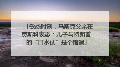敏感时刻，马斯克父亲在莫斯科表态：儿子与特朗普的“口水仗”是个错误