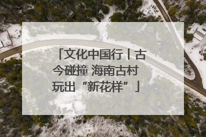 文化中国行丨古今碰撞 海南古村玩出“新花样”