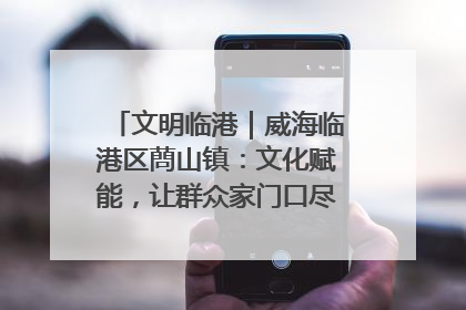 文明临港｜威海临港区蔄山镇：文化赋能，让群众家门口尽享幸福生活
