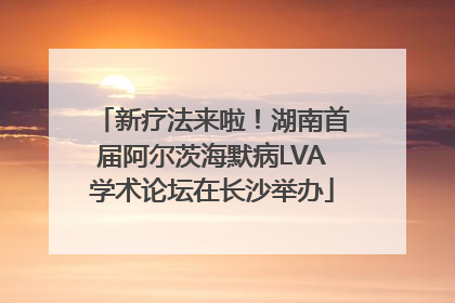 新疗法来啦！湖南首届阿尔茨海默病LVA学术论坛在长沙举办