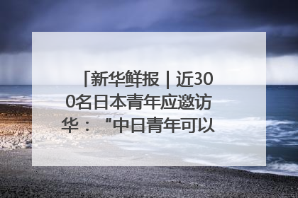 新华鲜报｜近300名日本青年应邀访华：“中日青年可以创造更好的未来”