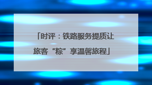 时评：铁路服务提质让旅客“粽”享温馨旅程