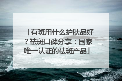有斑用什么护肤品好？祛斑口碑分享：国家唯一认证的祛斑产品