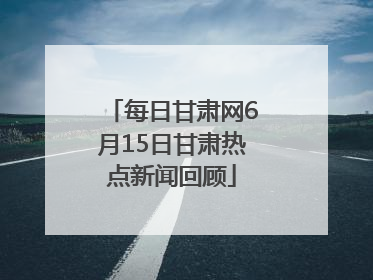 每日甘肃网6月15日甘肃热点新闻回顾