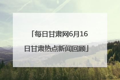 每日甘肃网6月16日甘肃热点新闻回顾