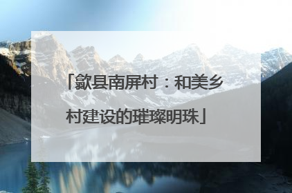 歙县南屏村：和美乡村建设的璀璨明珠