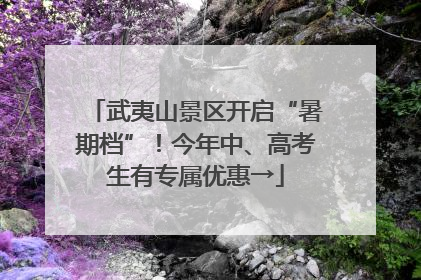 武夷山景区开启“暑期档”！今年中、高考生有专属优惠→