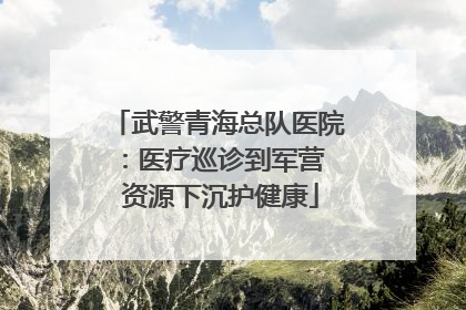 武警青海总队医院：医疗巡诊到军营  资源下沉护健康