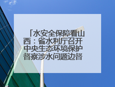 水安全保障看山西：省水利厅召开中央生态环境保护督察涉水问题边督边改工作推进会