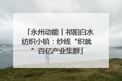 永州动能丨祁阳白水纺织小镇：纱线“织就”百亿产业集群