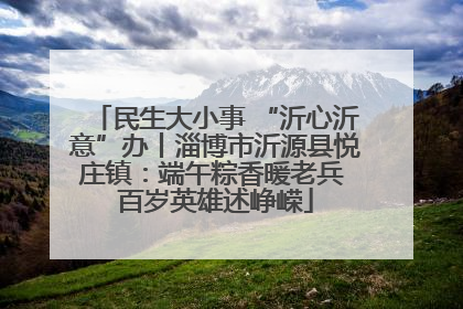 民生大小事 “沂心沂意”办丨淄博市沂源县悦庄镇：端午粽香暖老兵 百岁英雄述峥嵘