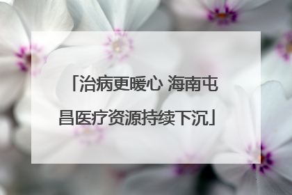 治病更暖心 海南屯昌医疗资源持续下沉
